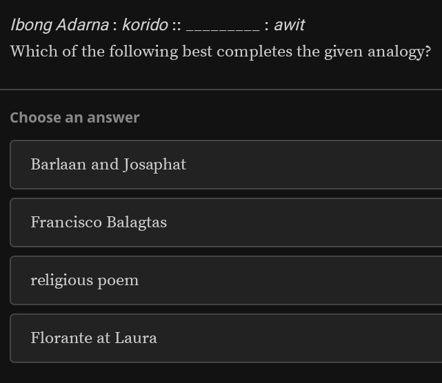 Ibong Adarna : korido :: _: awit
Which of the following best completes the given analogy?
Choose an answer
Barlaan and Josaphat
Francisco Balagtas
religious poem
Florante at Laura