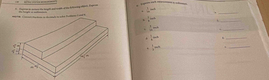 METRIC SYSTéM MASUREMeNT   Express each measurement in millimeters.
5. Express in meters the length and width of the following object. Express
the height in millimeters.
_
a.  1/16  inch
and 6.
h.  1/8  inch
_b
c  3/16  inch
_
d  1/4  inch
_d
e  1/2  inch
_