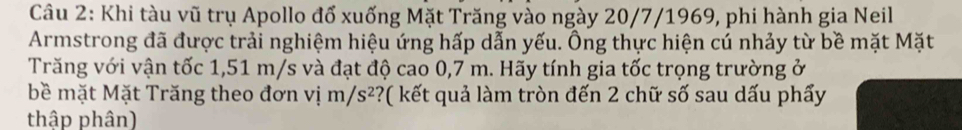 Khi tàu vũ trụ Apollo đổ xuống Mặt Trăng vào ngày 20/7/1969, phi hành gia Neil 
Armstrong đã được trải nghiệm hiệu ứng hấp dẫn yếu. Ông thực hiện cú nhảy từ bề mặt Mặt 
Trăng với vận tốc 1,51 m/s và đạt độ cao 0,7 m. Hãy tính gia tốc trọng trường ở 
bề mặt Mặt Trăng theo đơn vị m/s^2 ?( kết quả làm tròn đến 2 chữ số sau dấu phẩy 
thập phân)