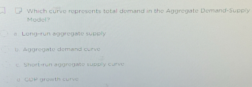 Which curve represents total demand in the Aggregate Demand-Supply
Model?
a Long-run aggregate supply
b. Aggregate demand curve
c. Short-run aggregate supply curve
a GDP growth curve