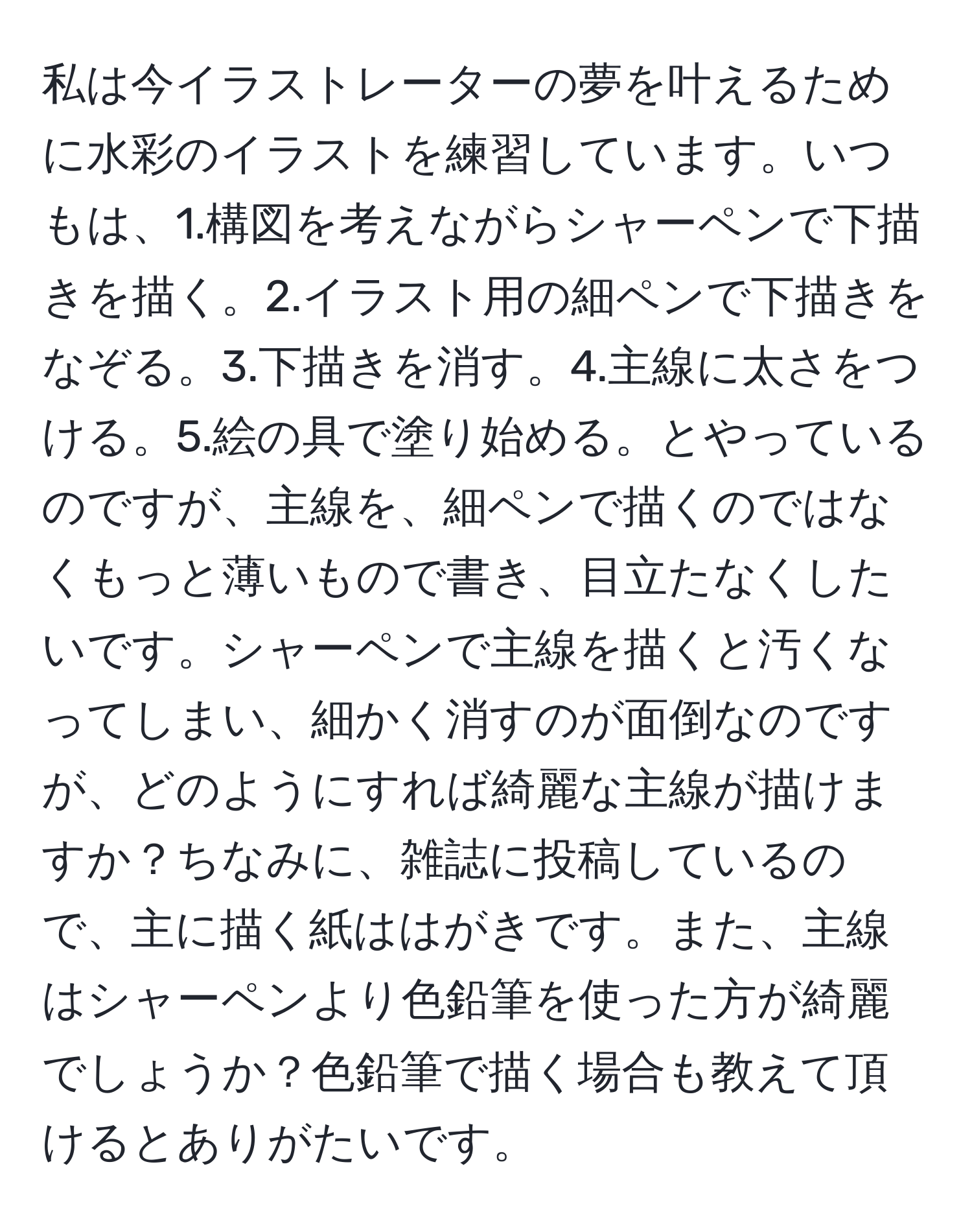 私は今イラストレーターの夢を叶えるために水彩のイラストを練習しています。いつもは、1.構図を考えながらシャーペンで下描きを描く。2.イラスト用の細ペンで下描きをなぞる。3.下描きを消す。4.主線に太さをつける。5.絵の具で塗り始める。とやっているのですが、主線を、細ペンで描くのではなくもっと薄いもので書き、目立たなくしたいです。シャーペンで主線を描くと汚くなってしまい、細かく消すのが面倒なのですが、どのようにすれば綺麗な主線が描けますか？ちなみに、雑誌に投稿しているので、主に描く紙ははがきです。また、主線はシャーペンより色鉛筆を使った方が綺麗でしょうか？色鉛筆で描く場合も教えて頂けるとありがたいです。