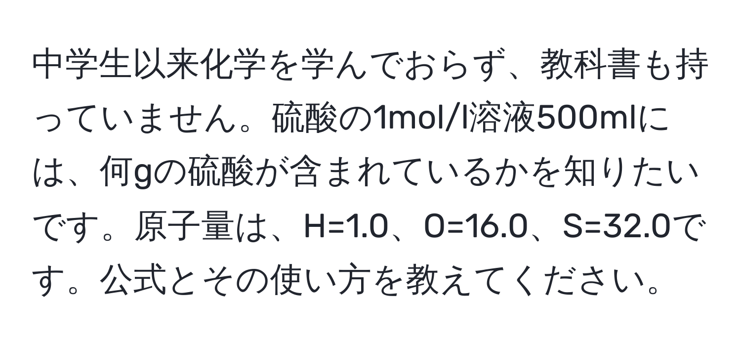 中学生以来化学を学んでおらず、教科書も持っていません。硫酸の1mol/l溶液500mlには、何gの硫酸が含まれているかを知りたいです。原子量は、H=1.0、O=16.0、S=32.0です。公式とその使い方を教えてください。