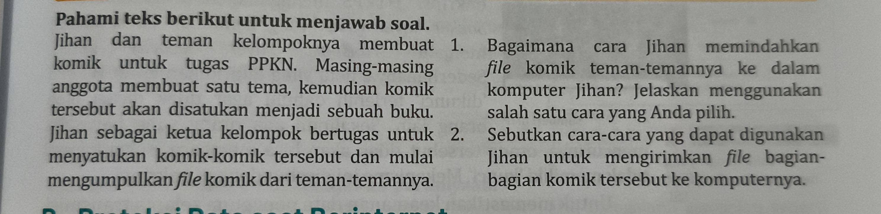 Pahami teks berikut untuk menjawab soal. 
Jihan dan teman kelompoknya membuat 1. Bagaimana cara Jihan memindahkan 
komik untuk tugas PPKN. Masing-masing file komik teman-temannya ke dalam 
anggota membuat satu tema, kemudian komik komputer Jihan? Jelaskan menggunakan 
tersebut akan disatukan menjadi sebuah buku. salah satu cara yang Anda pilih. 
Jihan sebagai ketua kelompok bertugas untuk 2. Sebutkan cara-cara yang dapat digunakan 
menyatukan komik-komik tersebut dan mulai Jihan untuk mengirimkan file bagian- 
mengumpulkan file komik dari teman-temannya. bagian komik tersebut ke komputernya.