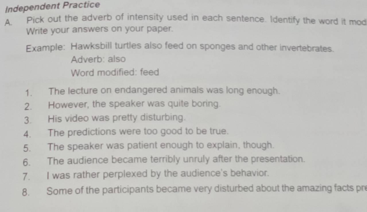 Independent Practice 
A. Pick out the adverb of intensity used in each sentence. Identify the word it mod 
Write your answers on your paper. 
Example: Hawksbill turtles also feed on sponges and other invertebrates. 
Adverb: also 
Word modified: feed 
1. The lecture on endangered animals was long enough. 
2. However, the speaker was quite boring. 
3. His video was pretty disturbing. 
4. The predictions were too good to be true. 
5. The speaker was patient enough to explain, though. 
6. The audience became terribly unruly after the presentation. 
7. I was rather perplexed by the audience's behavior. 
8. Some of the participants became very disturbed about the amazing facts pr