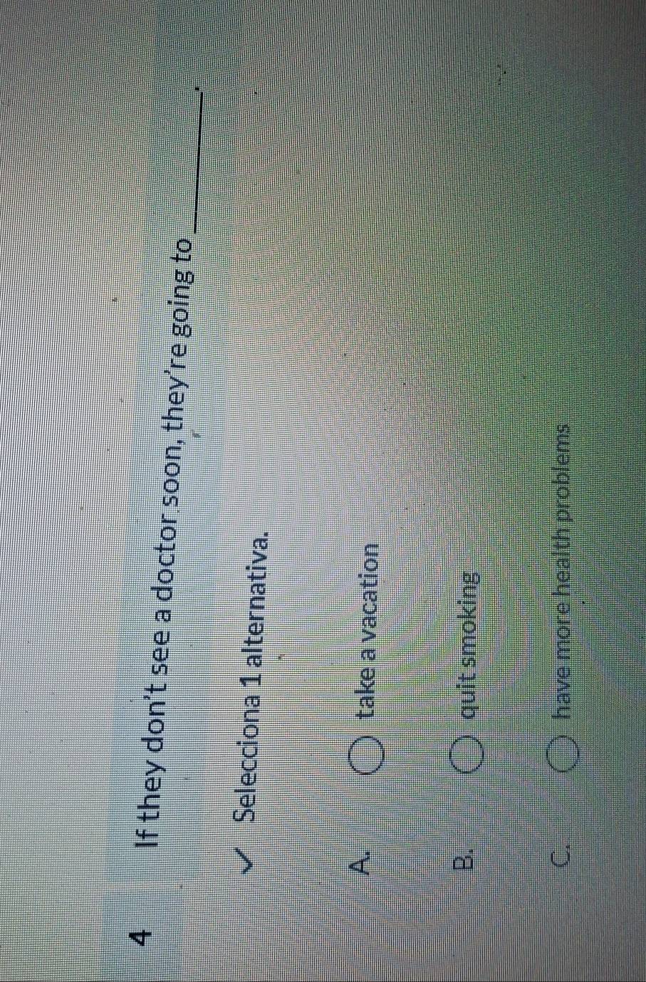 If they don't see a doctor soon, they’re going to_
Selecciona 1 alternativa.
A. take a vacation
B. quit smoking
C. have more health problems
