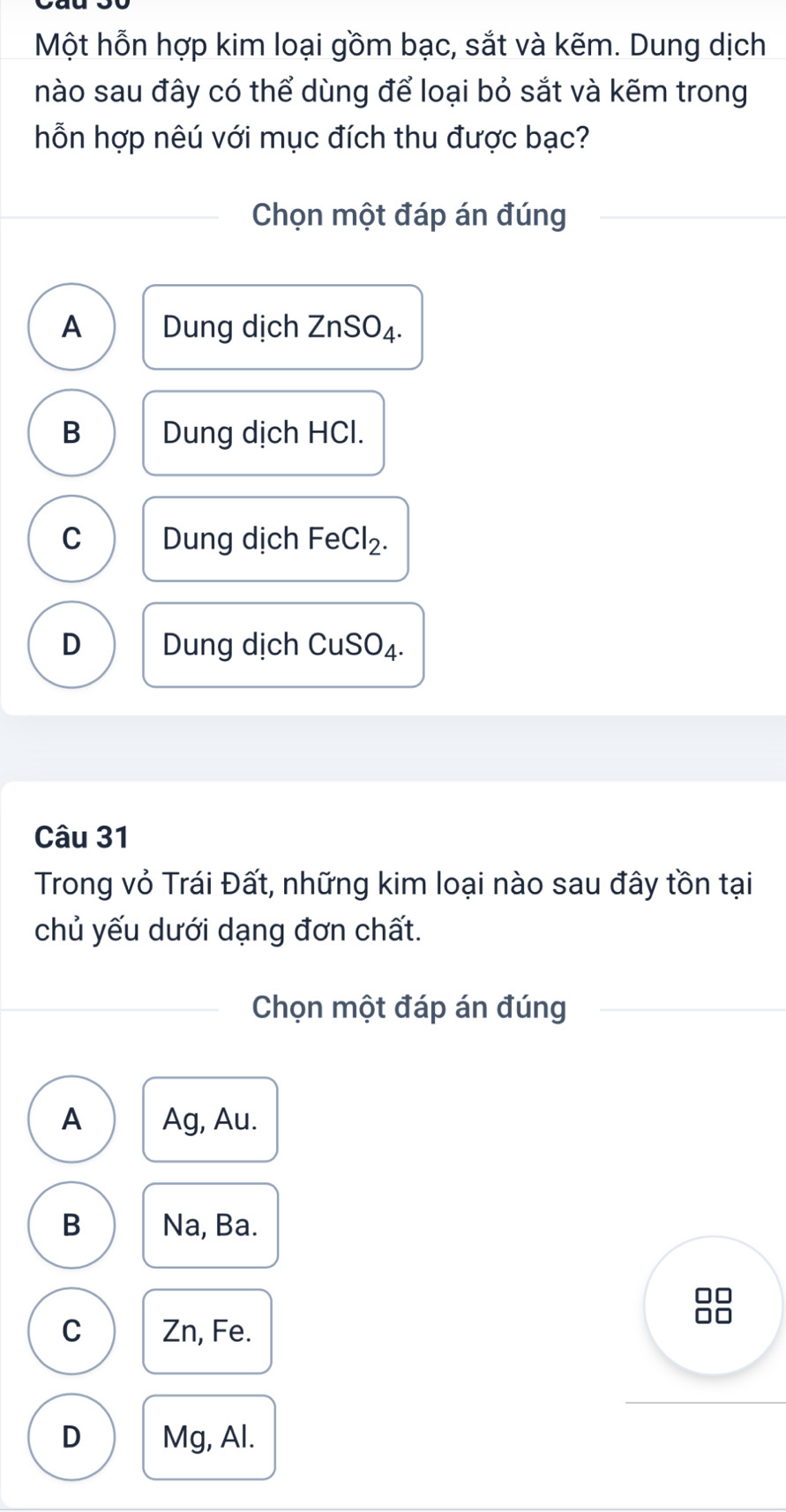 Một hỗn hợp kim loại gồm bạc, sắt và kẽm. Dung dịch
nào sau đây có thể dùng để loại bỏ sắt và kẽm trong
hỗn hợp nêú với mục đích thu được bạc?
Chọn một đáp án đúng
A Dung dịch ZnSO_4.
B Dung dịch HCl.
C Dung dịch FeCl_2.
D Dung dịch CuSO_4. 
Câu 31
Trong vỏ Trái Đất, những kim loại nào sau đây tồn tại
chủ yếu dưới dạng đơn chất.
Chọn một đáp án đúng
A Ag, Au.
B Na, Ba.
□□
C Zn, Fe.
□□
D Mg, Al.