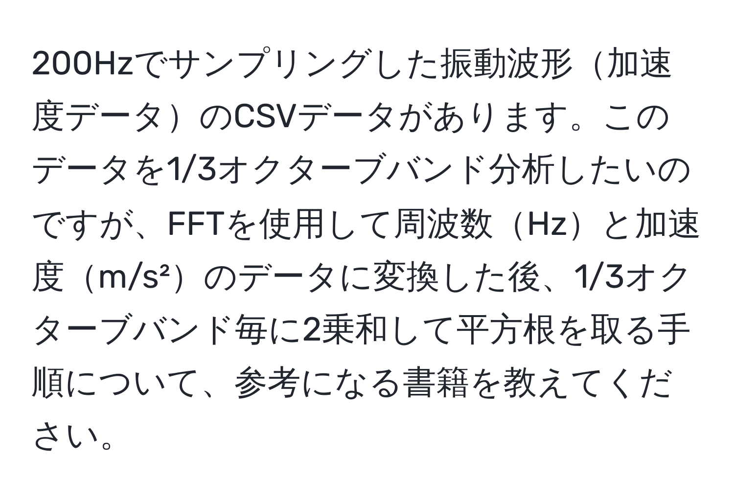 200Hzでサンプリングした振動波形加速度データのCSVデータがあります。このデータを1/3オクターブバンド分析したいのですが、FFTを使用して周波数Hzと加速度m/s²のデータに変換した後、1/3オクターブバンド毎に2乗和して平方根を取る手順について、参考になる書籍を教えてください。