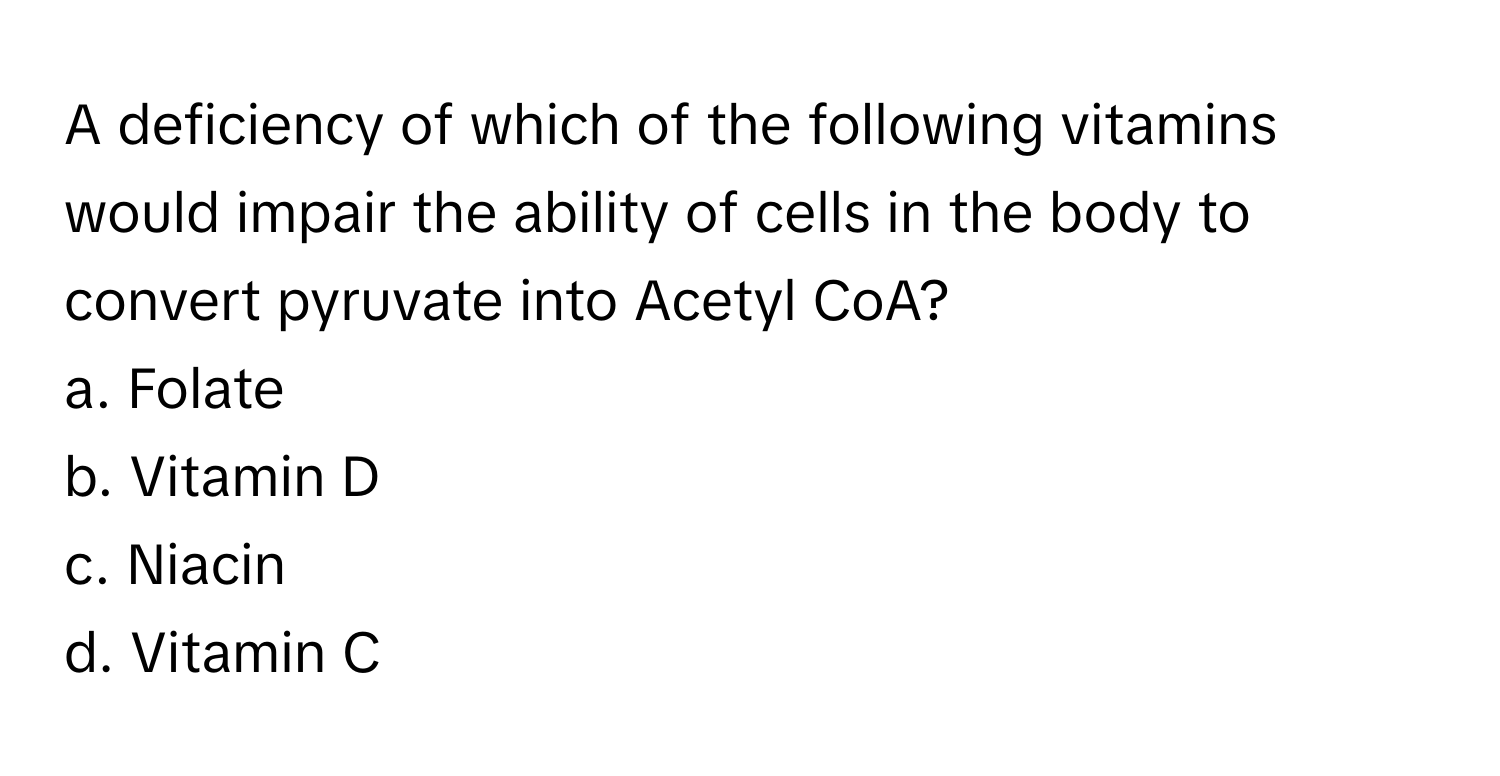 A deficiency of which of the following vitamins would impair the ability of cells in the body to convert pyruvate into Acetyl CoA?

a. Folate 
b. Vitamin D 
c. Niacin
d. Vitamin C