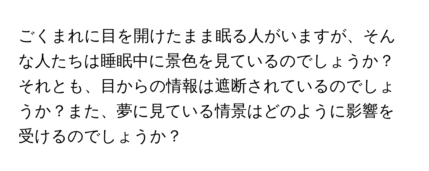 ごくまれに目を開けたまま眠る人がいますが、そんな人たちは睡眠中に景色を見ているのでしょうか？それとも、目からの情報は遮断されているのでしょうか？また、夢に見ている情景はどのように影響を受けるのでしょうか？