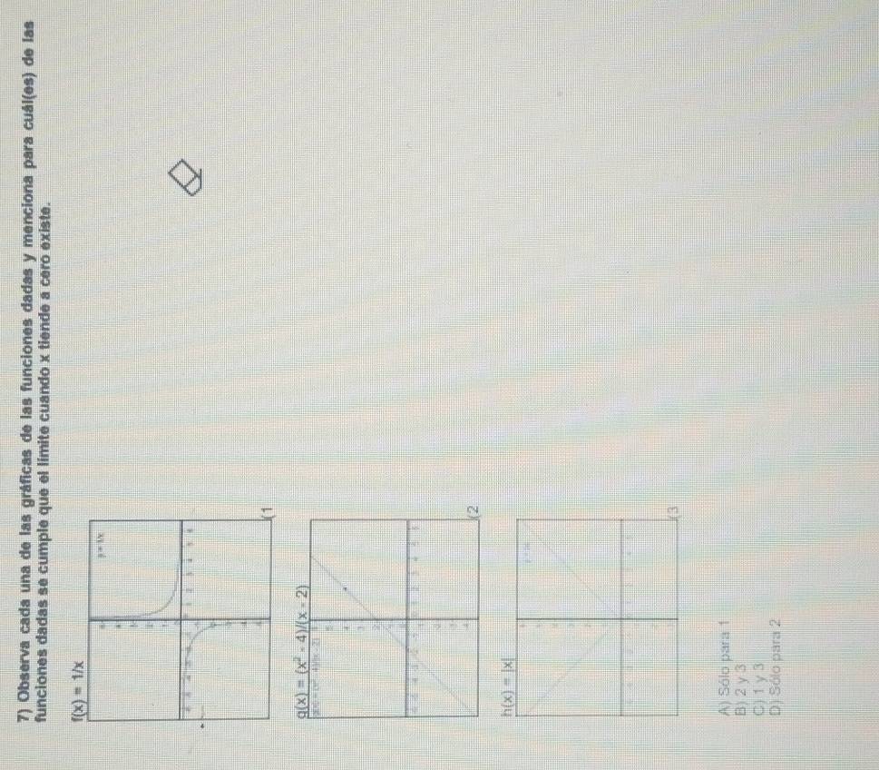 Observa cada una de las gráficas de las funciones dadas y menciona para cuál(es) de las
funciones dadas se cumple que el límite cuando x tiende a cero existe.
f(x)=1/x
1
g(x)=(x^2-4)/(x-2)
2
h(x)=|x|
A) Sólo para 1
B) 2 γ 3
C) 1 γ 3
D) Sólo para 2