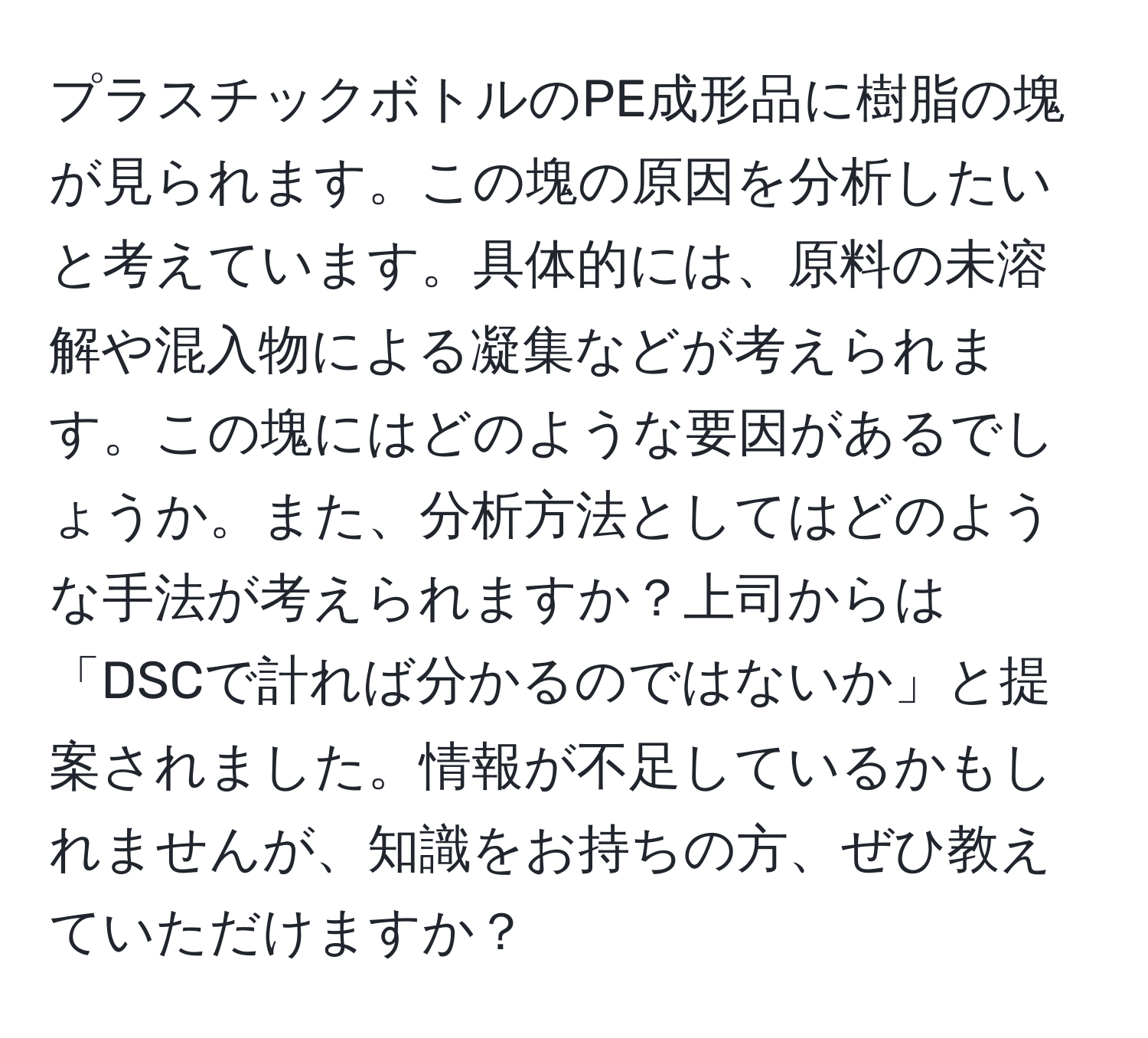 プラスチックボトルのPE成形品に樹脂の塊が見られます。この塊の原因を分析したいと考えています。具体的には、原料の未溶解や混入物による凝集などが考えられます。この塊にはどのような要因があるでしょうか。また、分析方法としてはどのような手法が考えられますか？上司からは「DSCで計れば分かるのではないか」と提案されました。情報が不足しているかもしれませんが、知識をお持ちの方、ぜひ教えていただけますか？