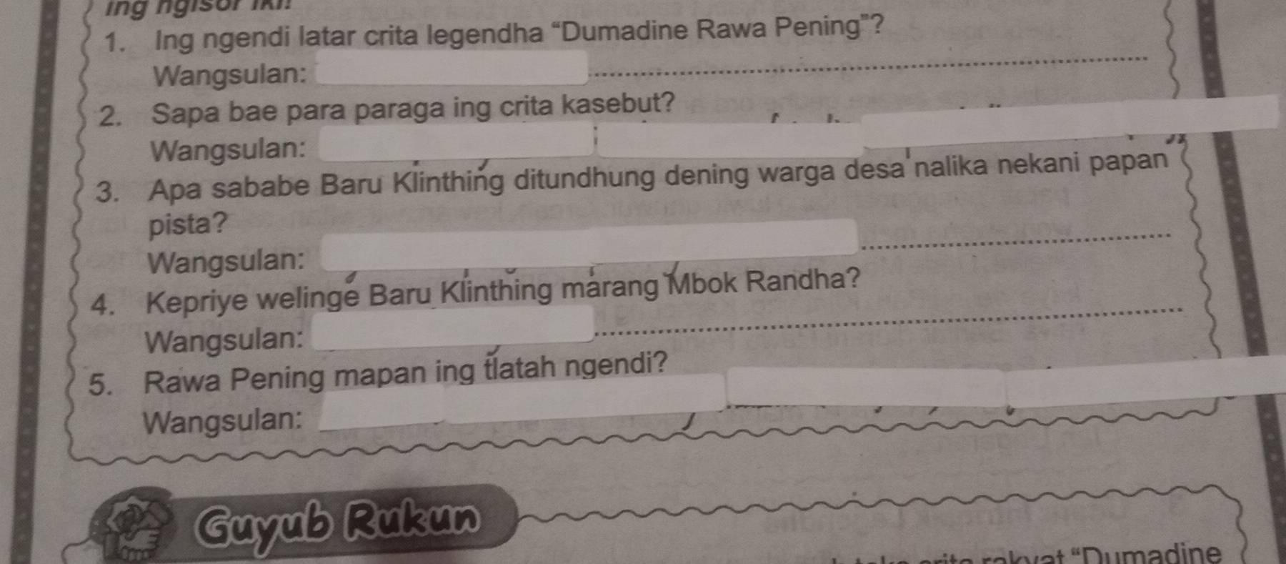 ing ngisor i 
1. Ing ngendi latar crita legendha “Dumadine Rawa Pening”? 
Wangsulan: 
_ 
_ 
2. Sapa bae para paraga ing crita kasebut? 
Wangsulan: 
3. Apa sababe Baru Klinthing ditundhung dening warga desa nalika nekani papan 
pista? 
_ 
Wangsulan: 
4. Kepriye welinge Baru Klinthing marang Mbok Randha? 
Wangsulan:_ 
_ 
5. Rawa Pening mapan ing tlatah ngendi? 
Wangsulan:_ 
Guyub Rukun 
,u] Dumadine