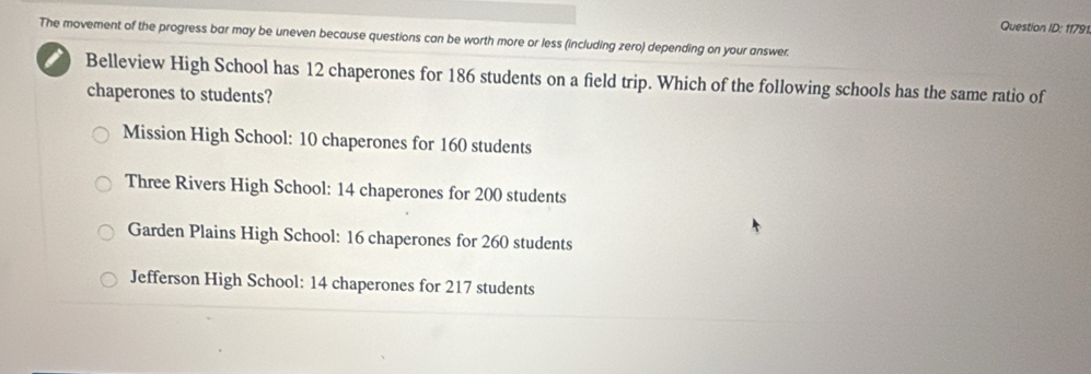 Question ID: 11791
The movement of the progress bar may be uneven because questions can be worth more or less (including zero) depending on your answer.
i Belleview High School has 12 chaperones for 186 students on a field trip. Which of the following schools has the same ratio of
chaperones to students?
Mission High School: 10 chaperones for 160 students
Three Rivers High School: 14 chaperones for 200 students
Garden Plains High School: 16 chaperones for 260 students
Jefferson High School: 14 chaperones for 217 students