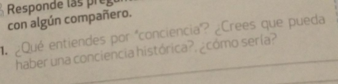 Responde las prego 
con algún compañero. 
¿Qué entiendes por "conciencia"? ¿Crees que pueda 
haber una conciencia histórica?, ¿cómo sería? 
_