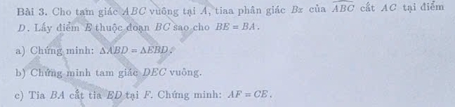 Cho tam giác ABC vuông tại A, tiaa phân giác Br của widehat ABC cất AC tại điểm 
D. Lấy điểm E thuộc đoạn BC sao cho BE=BA. 
a) Chứng minh: △ ABD=△ EBD. 
b) Chứng minh tam giác DEC vuông. 
c) Tia BA cất tia ED tại F. Chứng minh: AF=CE.