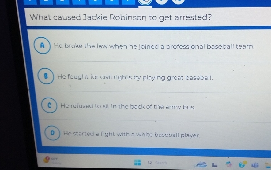 What caused Jackie Robinson to get arrested?
A ) He broke the law when he joined a professional baseball team.
€) He fought for civil rights by playing great baseball.
C ) He refused to sit in the back of the army bus.
D) He started a fight with a white baseball player.
0rf
Santy
Search