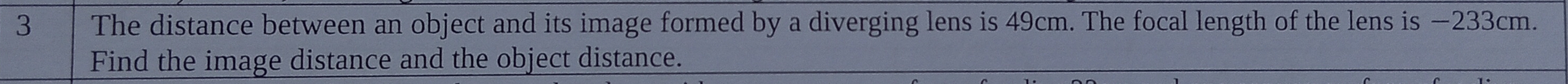 The distance between an object and its image formed by a diverging lens is 49cm. The focal length of the lens is −233cm. 
Find the image distance and the object distance.