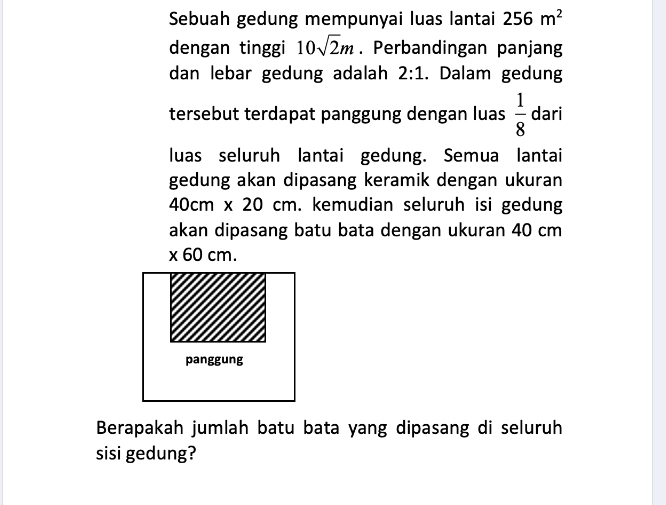 Sebuah gedung mempunyai luas lantai 256m^2
dengan tinggi 10sqrt(2)m. Perbandingan panjang 
dan lebar gedung adalah 2:1. Dalam gedung 
tersebut terdapat panggung dengan luas  1/8  dari 
luas seluruh lantai gedung. Semua lantai 
gedung akan dipasang keramik dengan ukuran
40cm x 20 cm. kemudian seluruh isi gedung 
akan dipasang batu bata dengan ukuran 40 cm
* 60cm. 
panggung 
Berapakah jumlah batu bata yang dipasang di seluruh 
sisi gedung?