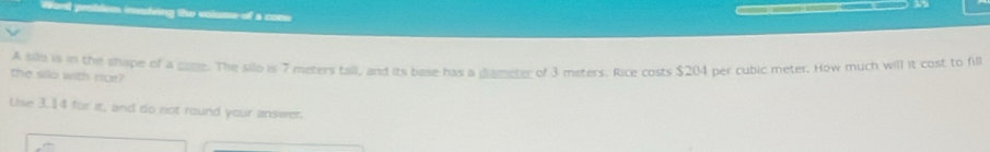 roblem invoteing the volume-of a cone 
the silo with rice? A silld is in the shape of a gane. The silo is 7 meters tall, and its base has a diameter of 3 meters. Rice costs $204 per cubic meter. How much will it cost to fill 
Uise 3.14 for it, and do not round your answer.