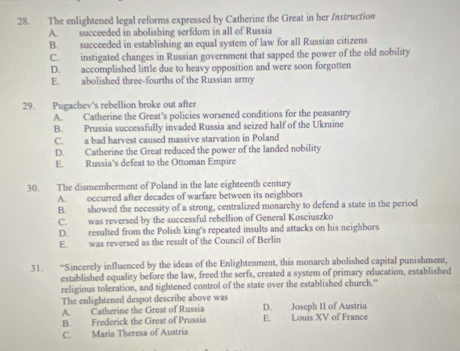 The enlightened legal reforms expressed by Catherine the Great in her Instruction
A. succeeded in abolishing serfdom in all of Russia
B. succeeded in establishing an equal system of law for all Russian citizens
C. instigated changes in Russian government that sapped the power of the old nobility
D. accomplished little due to heavy opposition and were soon forgotten
E. abolished three-fourths of the Russian army
29. Pugachev's rebellion broke out after
A. Catherine the Great’s policies worsened conditions for the peasantry
B. Prussia successfully invaded Russia and seized half of the Ukraine
C. a bad harvest caused massive starvation in Poland
D. Catherine the Great reduced the power of the landed nobility
E. Russia’s defeat to the Ottoman Empire
30. The dismemberment of Poland in the late eighteenth century
A. occurred after decades of warfare between its neighbors
B. showed the necessity of a strong, centralized monarchy to defend a state in the period
C. was reversed by the successful rebellion of General Kosciuszko
D. resulted from the Polish king's repeated insults and attacks on his neighbors
E. was reversed as the result of the Council of Berlin
31. “Sincerely influenced by the ideas of the Enlightenment, this monarch abolished capital punishment,
established equality before the law, freed the serfs, created a system of primary education, established
religious toleration, and tightened control of the state over the established church."
The enlightened despot describe above was
A. Catherine the Great of Russia D. Joseph II of Austria
B. Frederick the Great of Prussia E. Louis XV of France
C. Maria Theresa of Austria