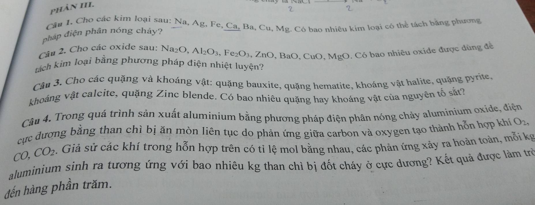 phảN III. 
Câu 1. Cho các kim loại sau: Na, Ag, Fe, Ca, Ba, Cu, Mg. Có bao nhiêu kim loại có thể tách bằng phương 
pháp điện phân nóng chảy? 
Câu 2. Cho các oxide sau: 1
Na_2O, Al_2O_3, Fe_2O_3, ZnO , BaO, CuO, MgO. Có bao nhiêu oxide được dùng đề 
tách kim loại bằng phương pháp điện nhiệt luyện? 
Câu 3. Cho các quặng và khoáng vật: quặng bauxite, quặng hematite, khoáng vật halite, quặng pyrite. 
khoáng vật calcite, quặng Zinc blende. Có bao nhiêu quặng hay khoáng vật của nguyên tố sắt? 
Câu 4. Trong quá trình sản xuất aluminium bằng phương pháp điện phân nóng chảy aluminium oxide, điện 
cực đương bằng than chì bị ăn mòn liên tục do phản ứng giữa carbon và oxygen tạo thành hỗn hợp khí O_2,
CO, CO_2 s . Giả sử các khí trong hỗn hợp trên có tỉ lệ mol bằng nhau, các phản ứng xảy ra hoàn toàn, mỗi kg 
aluminium sinh ra tương ứng với bao nhiêu kg than chì bị đốt cháy ở cực dương? Kết quả được làm trò 
đến hàng phần trăm.