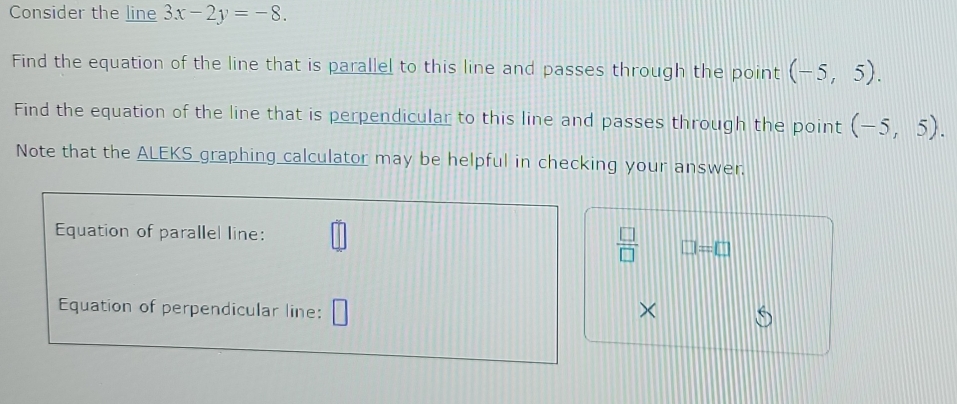 Consider the line 3x-2y=-8. 
Find the equation of the line that is parallel to this line and passes through the point (-5,5). 
Find the equation of the line that is perpendicular to this line and passes through the point (-5,5). 
Note that the ALEKS graphing calculator may be helpful in checking your answer. 
Equation of parallel line:
 □ /□   □ =□ 
Equation of perpendicular line: ×