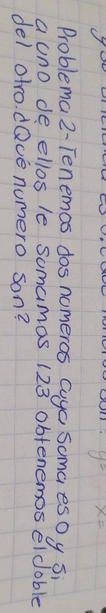 (7
y=
x=
Problema 2- Tenemos dos nomeros cuya soma esOy si 
a uno de ellos le somamas 123 obtenemos eldoble 
del otro. dQve numero son?