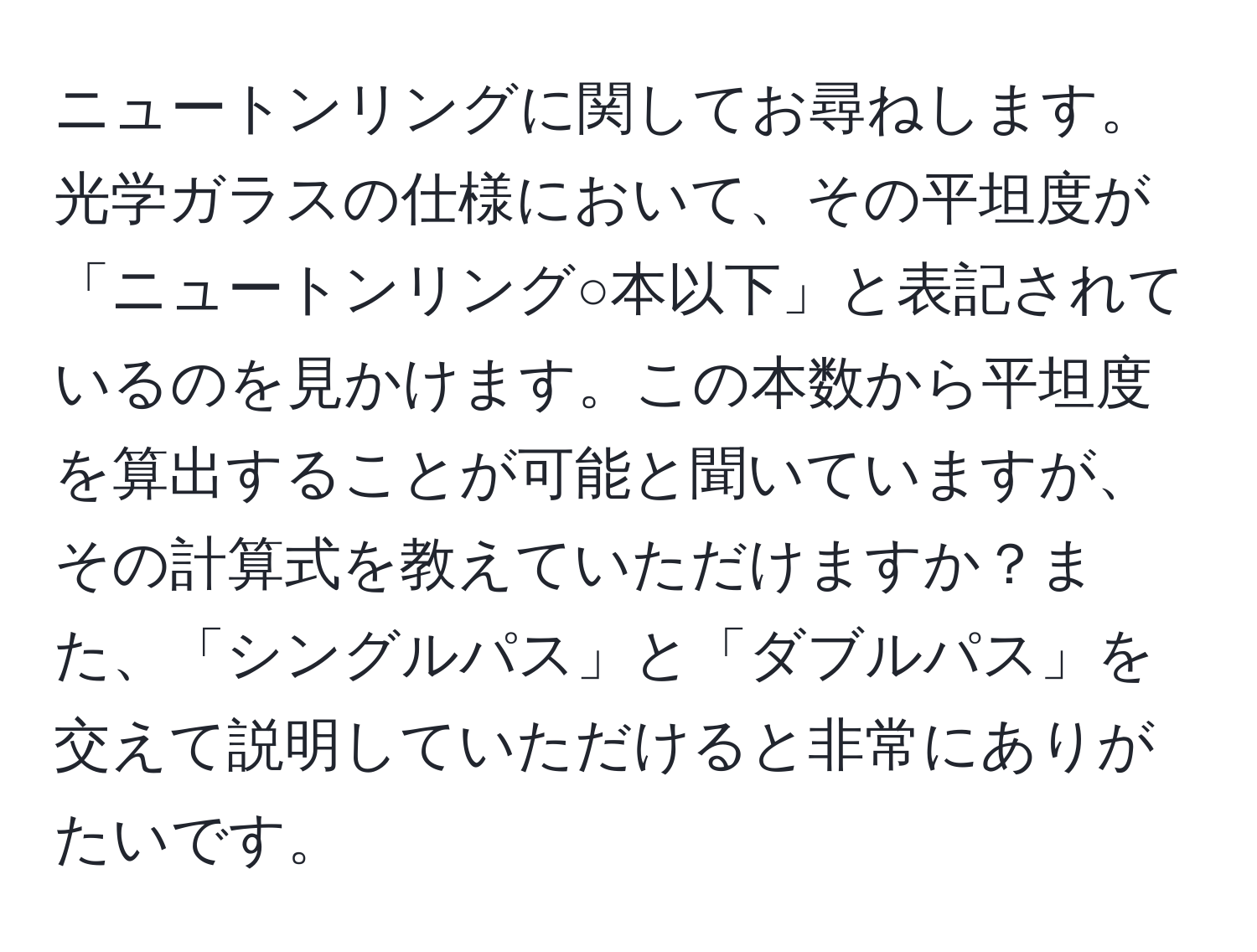 ニュートンリングに関してお尋ねします。光学ガラスの仕様において、その平坦度が「ニュートンリング○本以下」と表記されているのを見かけます。この本数から平坦度を算出することが可能と聞いていますが、その計算式を教えていただけますか？また、「シングルパス」と「ダブルパス」を交えて説明していただけると非常にありがたいです。