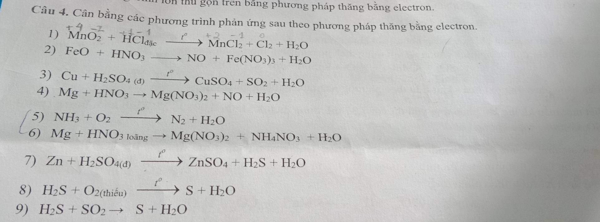 tu gọn trên bằng phương pháp thăng bằng electron. 
Câu 4. Cân bằng các phương trình phản ứng sau theo phương pháp thăng bằng electron. 
1) MnO2 + HCld₃e —“ → MnCl2 + Cl2 + H₂O
2) FeO+HNO_3to NO+Fe(NO_3)_3+H_2O
3) Cu+H_2SO_4(d)xrightarrow t^oCuSO_4+SO_2+H_2O
4) Mg+HNO_3to Mg(NO_3)_2+NO+H_2O
5) NH_3+O_2xrightarrow t^oN_2+H_2O
6) Mg+HNO_3_10ingto Mg(NO_3)_2+NH_4NO_3+H_2O
7) Zn+H_2SO_4(d)xrightarrow t^oZnSO_4+H_2S+H_2O
8) H_2S+O_2(thieu)xrightarrow t^0S+H_2O
9) H_2S+SO_2to S+H_2O