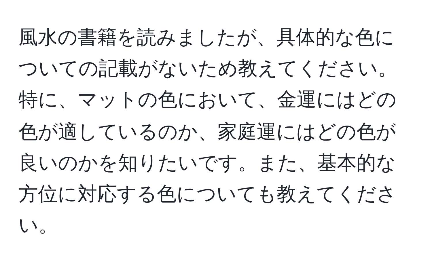 風水の書籍を読みましたが、具体的な色についての記載がないため教えてください。特に、マットの色において、金運にはどの色が適しているのか、家庭運にはどの色が良いのかを知りたいです。また、基本的な方位に対応する色についても教えてください。