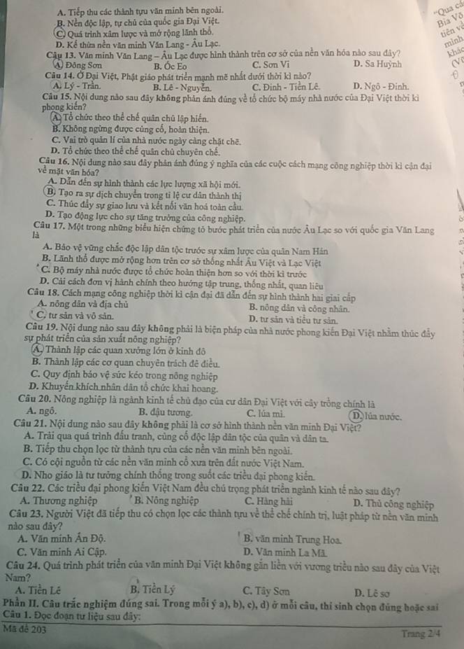 A. Tiếp thu các thành tựu văn minh bên ngoài.
'''Qua cá
B. Nền độc lập, tự chủ của quốc gia Đại Việt.
Bia Võ
C Quá trình xâm lược và mở rộng lãnh thổ.
tiên và
D. Kể thừm nền văn minh Văn Lang - Âu Lạc.
mình
Câu 13. Văn minh Văn Lang - Âu Lạc được hình thành trên cơ sở của nền văn hóa nào sau đây? khảo
A Đông Sơn B. Óc Eo C. Sơn Vi D. Sa Huỳnh (V
Câu 14. Ở Đại Việt, Phật giáo phát triển mạnh mẽ nhất dưới thời kì nào?
A. Lý - Trần. B. Lê - Nguyễn. C. Đinh - Tiền Lê. D. Ngô - Đinh.
Câu 15. Nội dung nào sau đây không phản ảnh đùng về tổ chức bộ máy nhà nước của Đại Việt thời kì
phong kiến?
A. Tổ chức theo thể chế quân chủ lập hiển.
B. Không ngừng được củng cổ, hoàn thiện.
C. Vai trò quản lí của nhà nước ngày càng chặt chẽ.
D. Tổ chức theo thể chế quân chủ chuyên chế.
Câu 16. Nội dung nào sau đây phân ánh đúng ý nghĩa của các cuộc cách mạng công nghiệp thời kì cận đại
về mặt văn hóa?
A. Dẫn đến sự hình thành các lực lượng xã hội mới.
B Tạo ra sự dịch chuyển trong tỉ lệ cư dân thành thị
C. Thúc đầy sự giao lưu và kết nối văn hoá toàn cầu.
D. Tạo động lực cho sự tăng trưởng của công nghiệp.   
Câu 17. Một trong những biểu hiện chứng tỏ bước phát triển của nước Âu Lạc so với quốc gia Văn Lang
là
A. Bảo vệ vững chắc độc lập dân tộc trước sự xâm lược của quân Nam Hán
B. Lãnh thổ được mở rộng hơn trên cơ sở thống nhất Âu Việt và Lạc Việt
C. Bộ máy nhà nước được tổ chức hoàn thiện hơn so với thời kì trước
D. Cải cách đơn vị hành chính theo hướng tập trung, thống nhất, quan liêu
Câu 18. Cách mạng công nghiệp thời kì cận đại đã dẫn đến sự hình thành hai giai cấp
A. nông dân và địa chủ B. nông dân và công nhân.
C, tư sản và vô sản. D. tư sản và tiểu tư sản
Câu 19. Nội dung nào sau đây không phải là biện pháp của nhà nước phong kiến Đại Việt nhằm thúc đầy
sự phát triển của sản xuất nông nghiệp?
Á Thành lập các quan xưởng lớn ở kinh đô
B. Thành lập các cơ quan chuyên trách đê điều.
C. Quy định bảo vệ sức kẻo trong nông nghiệp
D. Khuyển khích nhân dân tổ chức khai hoang.
Câu 20. Nông nghiệp là ngành kinh tế chủ đạo của cư dân Đại Việt với cây trồng chính là
A. ngô. B. đậu tương. C. lúa mi. D. lúa nước.
Câu 21. Nội dung nào sau đây không phải là cơ sở hình thành nền văn minh Đại Việt?
A. Trải qua quá trình đấu tranh, củng cố độc lập dân tộc của quân và dân ta.
B. Tiếp thu chọn lọc từ thành tựu của các nền văn minh bên ngoài.
C. Có cội nguồn từ các nền văn minh cổ xưa trên đất nước Việt Nam.
D. Nho giáo là tư tưởng chính thống trong suốt các triều đại phong kiến.
Câu 22. Các triều đại phong kiến Việt Nam đều chú trọng phát triển ngành kinh tế nào sau đây?
A. Thương nghiệp B. Nông nghiệp C. Hàng hải D. Thủ công nghiệp
Câu 23. Người Việt đã tiếp thu có chọn lọc các thành tựu về thể chế chính trị, luật pháp từ nền văn minh
nào sau đây?
A. Văn minh Ấn Độ. B. văn minh Trung Hoa.
C. Văn minh Ai Cập. D. Văn minh La Mã
Câu 24. Quá trình phát triển của văn minh Đại Việt không gắn liền với vương triều nào sau đây của Việt
Nam?
A. Tiền Lê B. Tiền Lý  C. Tây Sơn D. Lê sơ
Phần II. Câu trắc nghiệm đúng sai. Trong mỗi ý a), b), c), d) ở mỗi câu, thi sinh chọn đúng hoặc sai
Câu 1. Đọc đoạn tư liệu sau đây:
Mã đê 203
Trang 2/4