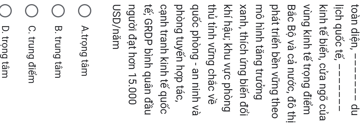 toàn diện, _du
lịch quốc tế,_
kinh tế biển, cửa ngõ của
vùng kinh tế trọng điểm
Bắc Bộ và cả nước, đô thị
phát triển bền vững theo
mô hình tăng trưởng
xanh, thích ứng biến đổi
khí hậu; khu vực phòng
thủ tỉnh vững chắc về
quốc phòng - an ninh và
phòng tuyến hợp tác,
cạnh tranh kinh tế quốc
tế; GRDP bình quân đầu
người đạt hơn 15.000
USD/năm
A.trọng tâm
B. trung tâm
C. trung điểm
D. trọng tâm