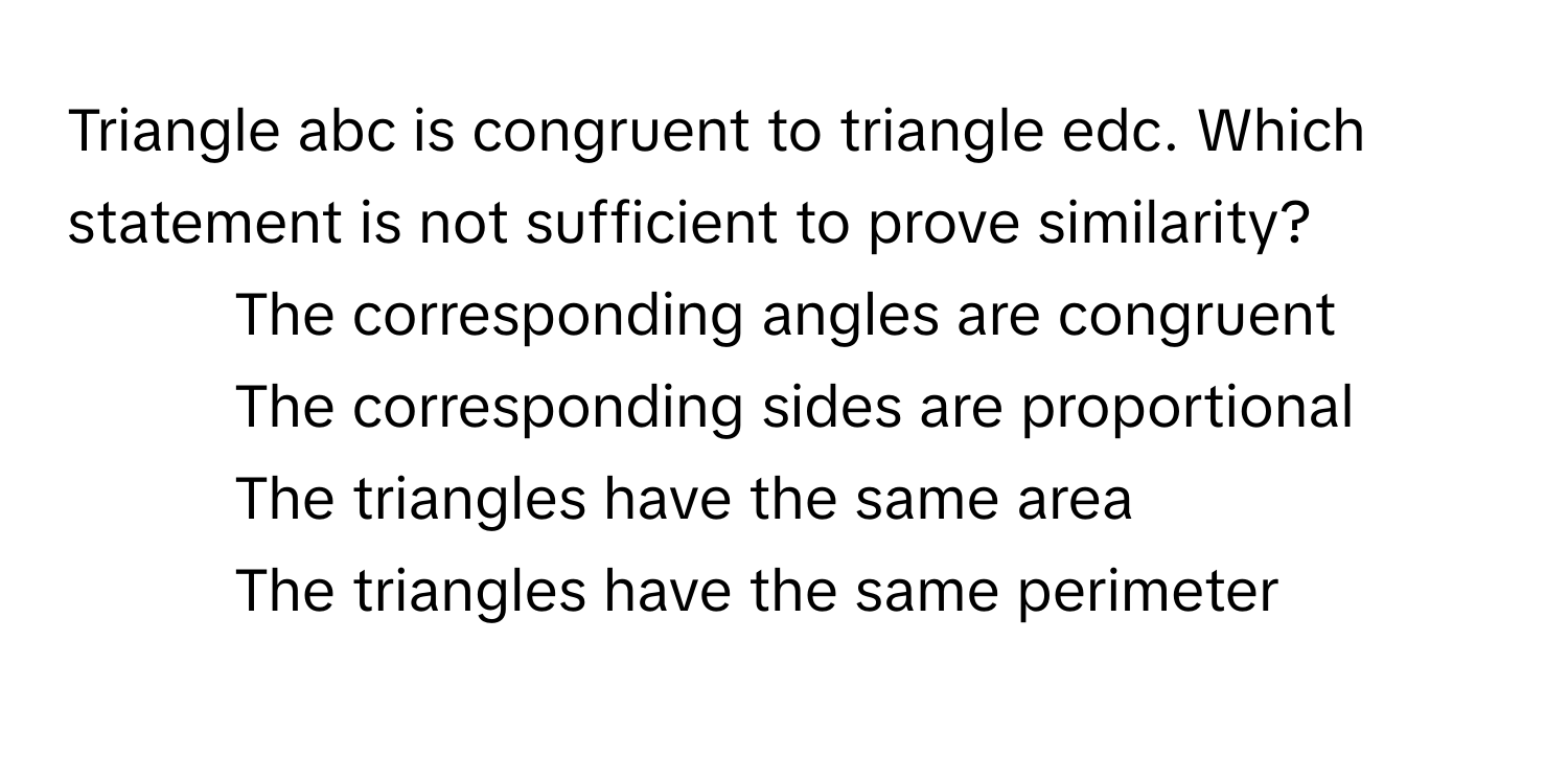 Triangle abc is congruent to triangle edc. Which statement is not sufficient to prove similarity?

1) The corresponding angles are congruent 
2) The corresponding sides are proportional 
3) The triangles have the same area 
4) The triangles have the same perimeter