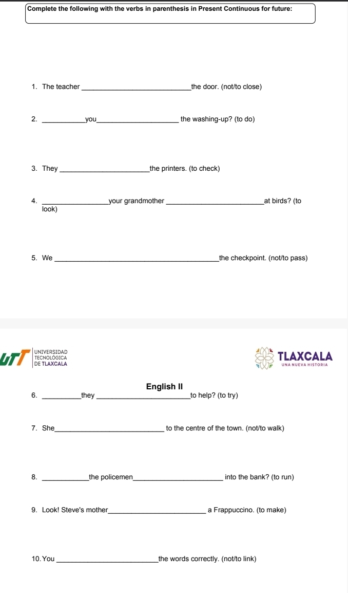 Complete the following with the verbs in parenthesis in Present Continuous for future: 
1. The teacher_ the door. (not/to close) 
__ 
2. you the washing-up? (to do) 
3. They_ the printers. (to check) 
4. _your grandmother_ at birds? (to 
look) 
5. We _the checkpoint. (not/to pass) 
UNIVERSIDAD TLAXCALA 
TECNOLÓGICA 
UTT DE TLAXCALA 
Uñá Nueva História 
English II 
6. _they_ to help? (to try) 
7. She_ to the centre of the town. (not/to walk) 
8. _the policemen_ into the bank? (to run) 
9. Look! Steve's mother_ a Frappuccino. (to make) 
10. You_ the words correctly. (not/to link)