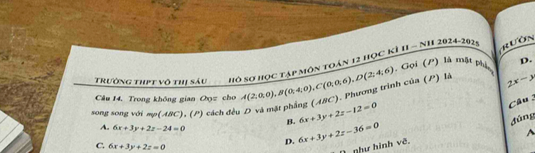 Trường thpt võ thị sáu hở Sơ học tập môn toán 12 học kỳ II - NH 2024-2029 rườn
2x-y
song song với mp(ABC), (P) cách đều D và mặt phẳng (ABC). Phương trình của (P) là A(2;0;0), B(0;4;0), C(0;0;6), D(2;4;6) , Gọi (P) là mặt phần D.
Câu 14. Trong không gian Ox= cho
B. 6x+3y+2z-12=0
Câu 3
đúng
A. 6x+3y+2z-24=0 6x+3y+2z-36=0
A
C. 6x+3y+2z=0
D.
như hình vẽ.