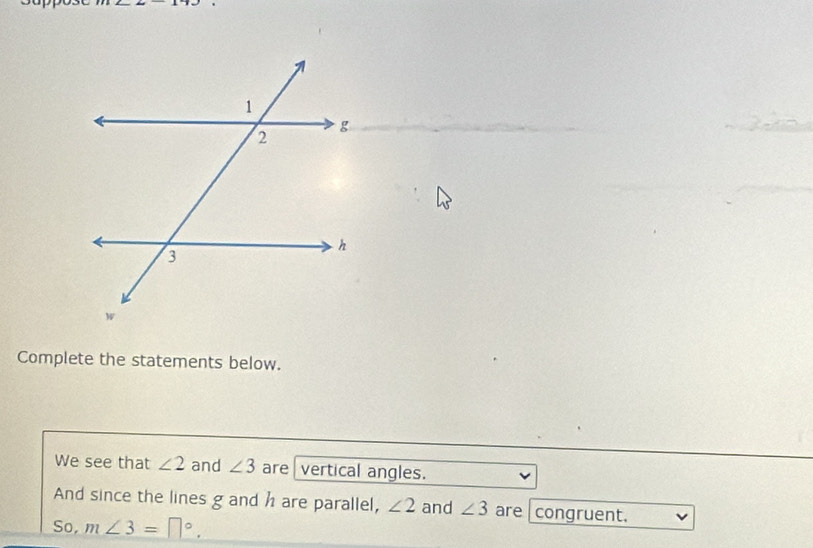 Complete the statements below. 
We see that ∠ 2 and ∠ 3 are vertical angles. 
And since the lines g and h are parallel, ∠ 2 and ∠ 3 are congruent. 
So, m∠ 3=□°.