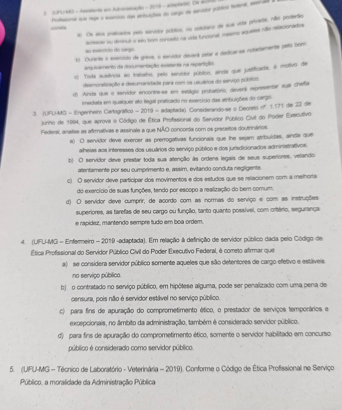 (UFU-MG - Assistente em Administraçãio - 2019 - adaptada). De acordo
Profissional que rege o exercício das atribuições do cargo de servidor público federal, assinate =
a) Os atos praticados pelo servidor púbífico, no cotidiano de sua vida privada, não poderão
correta
acrescer ou diminuir o seu bor conceito na vida funcional, mesmo aqueles não relacionados
ao exercício do cargo.
b) Durante o exercício de greve, o servidor deverá zelar e dedicar-se notadamente pelo born
arquivamento da documenitação existente na repartição.
c) Toda ausência ao trabalho, pelo servidor público, ainda que justificada, é motivo de
desmoralização e desumanidade para com os usuários do serviço público.
d) Ainda que o servidor encontre-se em estágio probatório, deverá representar sua chefa
imediata em qualquer ato ilegal praticado no exercício das atribuições do cargo.
3. (UFU-MG - Engenheiro Cartográfico - 2019 - adaptada). Considerando-se o Decreto n° 1.171 de 22 de
junho de 1994, que aprova o Código de Ética Profissional do Servidor Público Civil do Poder Executivo
Federal, analise as afirmativas e assinale a que NÃO concorda com os preceitos doutrinários.
a) O servidor deve exercer as prerrogativas funcionais que lhe sejam atribuídas, ainda que
alheias aos interesses dos usuários do serviço público e dos jurisdicionados administrativos.
b) O servidor deve prestar toda sua atenção às ordens legais de seus superiores, velando
atentamente por seu cumprimento e, assim, evitando conduta negligente.
c) O servidor deve participar dos movimentos e dos estudos que se relacionem com a melhoria
do exercício de suas funções, tendo por escopo a realização do bem comum.
d) O servidor deve cumprir, de acordo com as normas do serviço e com as instruções
superiores, as tarefas de seu cargo ou função, tanto quanto possível, com critério, segurança
e rapidez, mantendo sempre tudo em boa ordem.
4. (UFU-MG - Enfermeiro - 2019 -adaptada). Em relação à definição de servidor público dada pelo Código de
Ética Profissional do Servidor Público Civil do Poder Executivo Federal, é correto afirmar que
a)  se considera servidor público somente aqueles que são detentores de cargo efetivo e estáveis
no serviço público.
b) o contratado no serviço público, em hipótese alguma, pode ser penalizado com uma pena de
censura, pois não é servidor estável no serviço público.
c) para fins de apuração do comprometimento ético, o prestador de serviços temporários e
excepcionais, no âmbito da administração, também é considerado servidor público.
d) para fins de apuração do comprometimento ético, somente o servidor habilitado em concurso
público é considerado como servidor público.
5.  (UFU-MG - Técnico de Laboratório - Veterinária - 2019). Conforme o Código de Ética Profissional no Serviço
Público, a moralidade da Administração Pública