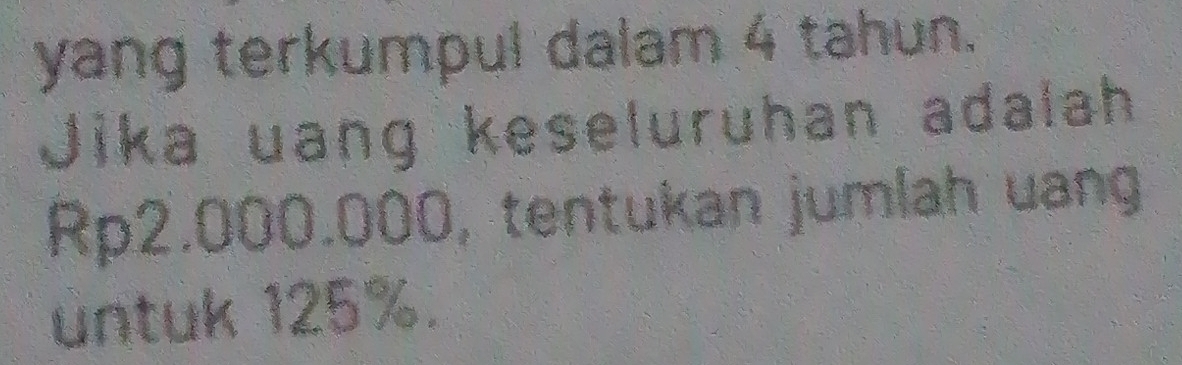 yang terkumpul dalam 4 tahun. 
Jika uang keseluruhan adalah
Rp2.000.000, tentukan jumlah uang 
untuk 125%.