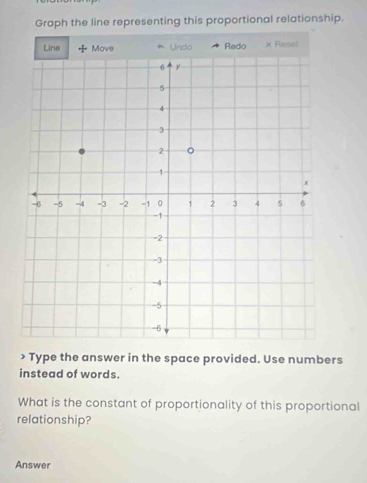 Graph the line representing this proportional relationship. 
Line Undo Redo × Reset 
> Type the answer in the space provided. Use numbers 
instead of words. 
What is the constant of proportionality of this proportional 
relationship? 
Answer