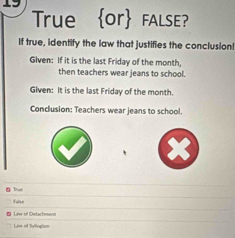 True or FALSE?
If true, identify the law that justifies the conclusion!
Given: If it is the last Friday of the month,
then teachers wear jeans to school.
Given: It is the last Friday of the month.
Conclusion: Teachers wear jeans to school.
True
False
a Law of Detachment
Law of Syllogism