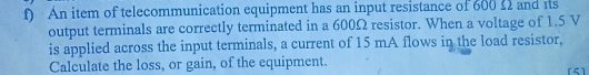 An item of telecommunication equipment has an input resistance of 600 £ and its 
output terminals are correctly terminated in a 600Ω resistor. When a voltage of 1.5 V
is applied across the input terminals, a current of 15 mA flows in the load resistor, 
Calculate the loss, or gain, of the equipment. 
[5]