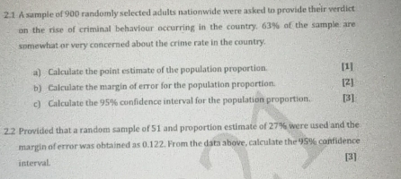 2.1 A sampie of 900 randomly selected adults nationwide were asked to provide their verdict 
on the rise of criminal behaviour occurring in the country. 63% of the sample are 
somewhat or very concerned about the crime rate in the country. 
[1] 
a) Calculate the point estimate of the population proportion. [2] 
b) Calculate the margin of error for the population proportion. 
c) Calculate the 95% confidence interval for the population proportion. [3] 
2.2 Provided that a random sample of 51 and proportion estimate of 27% were used and the 
margin of error was obtained as 0.122. From the data above, calculate the 95% confidence 
interval. 
[3]