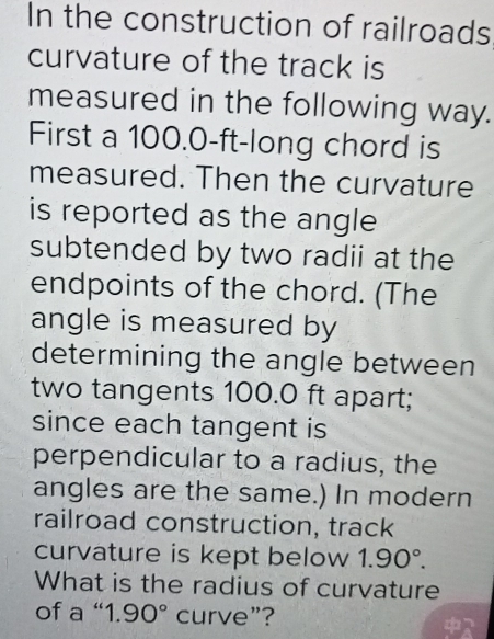 In the construction of railroads 
curvature of the track is 
measured in the following way. 
First a 100.0-ft -long chord is 
measured. Then the curvature 
is reported as the angle 
subtended by two radii at the 
endpoints of the chord. (The 
angle is measured by 
determining the angle between 
two tangents 100.0 ft apart; 
since each tangent is 
perpendicular to a radius, the 
angles are the same.) In modern 
railroad construction, track 
curvature is kept below 1.90°. 
What is the radius of curvature 
of a “ 1 90° curve”?