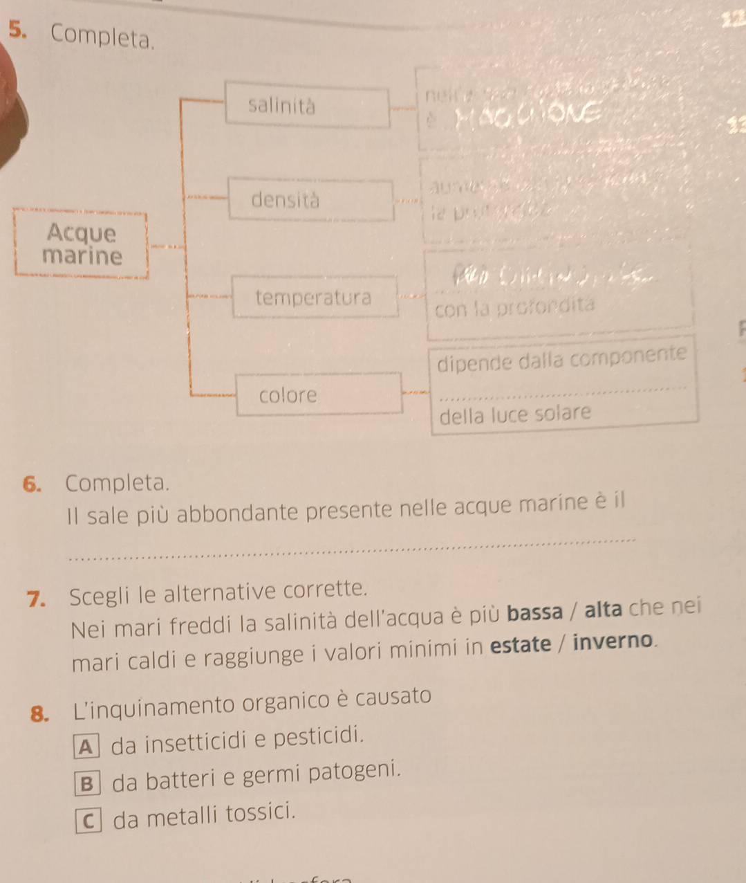 13
5. Completa.
N 
salinità
HáGCọNG
23
densità

la protorabe
Acque
marine
D ( ) 
temperatura
con la profondita
dipende dalla componente
colore
_
_
della luce solare
6. Completa.
_
Il sale più abbondante presente nelle acque marine è il
7. Scegli le alternative corrette.
Nei mari freddi la salinità dell'acqua è più bassa / alta che nei
mari caldi e raggiunge i valori minimi in estate / inverno.
8. L'inquinamento organico è causato
A da insetticidi e pesticidi.
B da batteri e germi patogeni.
C da metalli tossici.