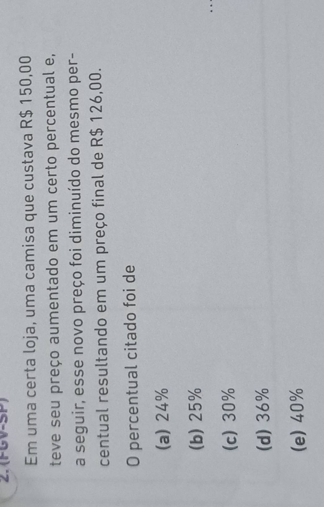 (FGV-SP)
Em uma certa loja, uma camisa que custava R$ 150,00
teve seu preço aumentado em um certo percentual e,
a seguir, esse novo preço foi diminuído do mesmo per-
centual resultando em um preço final de R$ 126,00.
O percentual citado foi de
(a) 24%
(b) 25%
(c) 30%
(d) 36%
(e) 40%