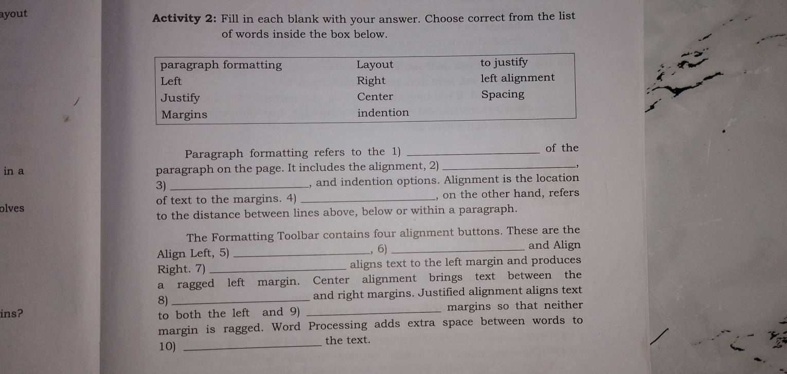 ayout 
Activity 2: Fill in each blank with your answer. Choose correct from the list 
of words inside the box below. 
Paragraph formatting refers to the 1)_ 
of the 
in a paragraph on the page. It includes the alignment, 2) _-, 
3) _, and indention options. Alignment is the location 
of text to the margins. 4) _, on the other hand, refers 
olves 
to the distance between lines above, below or within a paragraph. 
The Formatting Toolbar contains four alignment buttons. These are the 
Align Left, 5) _, 6)_ 
and Align 
Right. 7) _aligns text to the left margin and produces 
a ragged left margin. Center alignment brings text between the 
8) _and right margins. Justified alignment aligns text 
ins? to both the left and 9) _margins so that neither 
margin is ragged. Word Processing adds extra space between words to 
the text. 
10)_