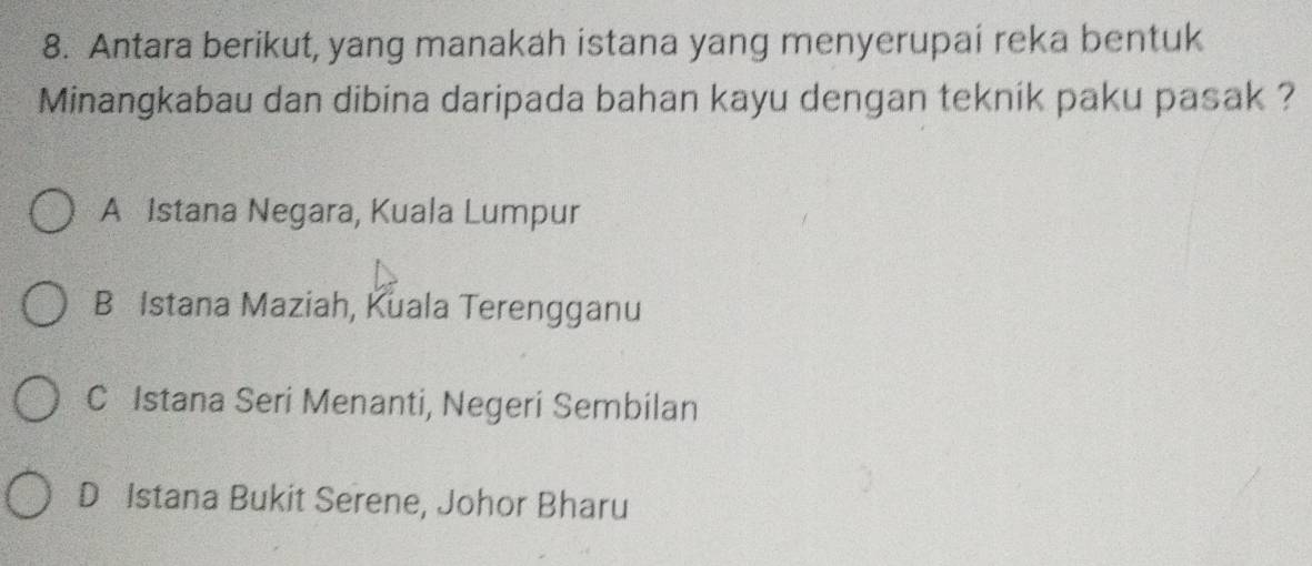 Antara berikut, yang manakah istana yang menyerupai reka bentuk
Minangkabau dan dibina daripada bahan kayu dengan teknik paku pasak ?
A Istana Negara, Kuala Lumpur
B Istana Maziah, Kuala Terengganu
C Istana Seri Menanti, Negeri Sembilan
D Istana Bukit Serene, Johor Bharu