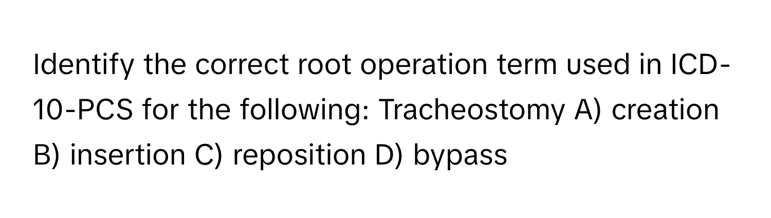 Identify the correct root operation term used in ICD-10-PCS for the following: Tracheostomy A) creation B) insertion C) reposition D) bypass