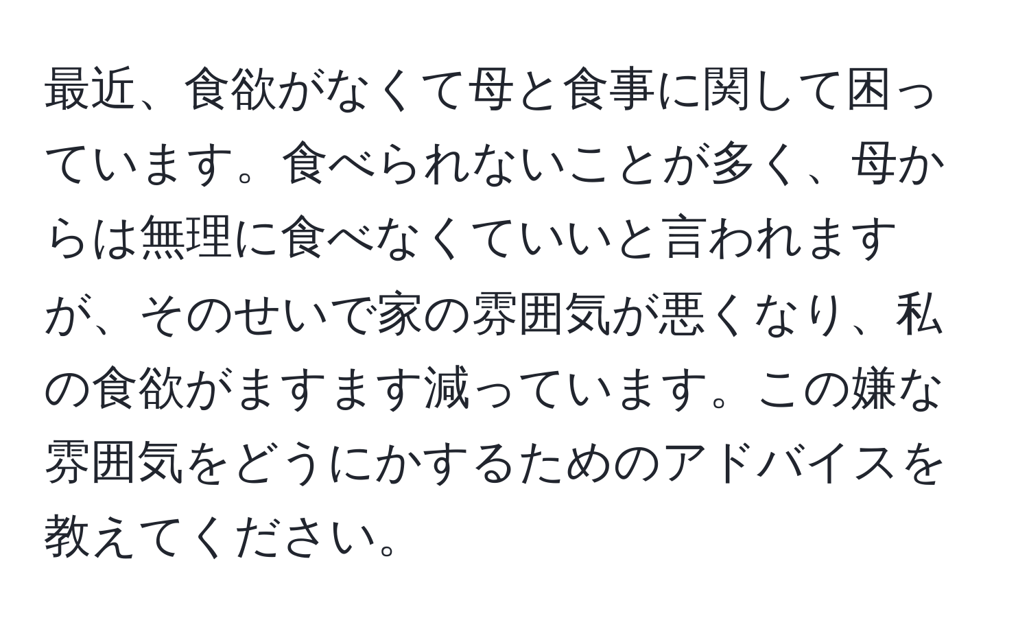 最近、食欲がなくて母と食事に関して困っています。食べられないことが多く、母からは無理に食べなくていいと言われますが、そのせいで家の雰囲気が悪くなり、私の食欲がますます減っています。この嫌な雰囲気をどうにかするためのアドバイスを教えてください。