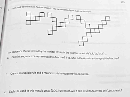 Thiy back to the fosaic Roupen created. You iplored this figore in as eartor tooe 
the sequence that is formed by the number of tiles in the first five mosaics is 5, 8, 11, 14, 17... 
Can this sequence be represented by a function? If so, what is the domain and range of the function? 
b. Create an explicit rule and a recursive rule to represent this sequence. 
c. Each tile used in this mosaic costs $0.20. How much will it cost Reuben to create the 11th mosaic?